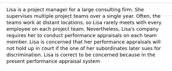 Lisa is a project manager for a large consulting firm. She supervises multiple project teams over a single year. Often, the teams work at distant locations, so Lisa rarely meets with every employee on each project team. Nevertheless, Lisa's company requires her to conduct performance appraisals on each team member. Lisa is concerned that her performance appraisals will not hold up in court if the one of her subordinates later sues for discrimination. Lisa is correct to be concerned because in the present performance appraisal system