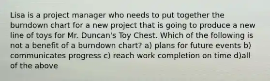 Lisa is a project manager who needs to put together the burndown chart for a new project that is going to produce a new line of toys for Mr. Duncan's Toy Chest. Which of the following is not a benefit of a burndown chart? a) plans for future events b) communicates progress c) reach work completion on time d)all of the above