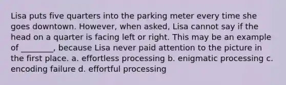 Lisa puts five quarters into the parking meter every time she goes downtown. However, when asked, Lisa cannot say if the head on a quarter is facing left or right. This may be an example of ________, because Lisa never paid attention to the picture in the first place. a. effortless processing b. enigmatic processing c. encoding failure d. effortful processing