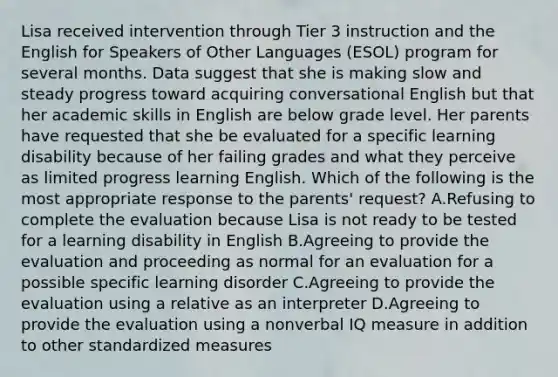 Lisa received intervention through Tier 3 instruction and the English for Speakers of Other Languages (ESOL) program for several months. Data suggest that she is making slow and steady progress toward acquiring conversational English but that her academic skills in English are below grade level. Her parents have requested that she be evaluated for a specific learning disability because of her failing grades and what they perceive as limited progress learning English. Which of the following is the most appropriate response to the parents' request? A.Refusing to complete the evaluation because Lisa is not ready to be tested for a learning disability in English B.Agreeing to provide the evaluation and proceeding as normal for an evaluation for a possible specific learning disorder C.Agreeing to provide the evaluation using a relative as an interpreter D.Agreeing to provide the evaluation using a nonverbal IQ measure in addition to other standardized measures