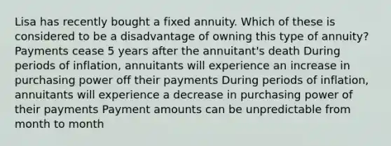 Lisa has recently bought a fixed annuity. Which of these is considered to be a disadvantage of owning this type of annuity? Payments cease 5 years after the annuitant's death During periods of inflation, annuitants will experience an increase in purchasing power off their payments During periods of inflation, annuitants will experience a decrease in purchasing power of their payments Payment amounts can be unpredictable from month to month