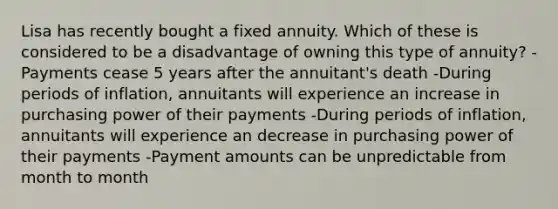 Lisa has recently bought a fixed annuity. Which of these is considered to be a disadvantage of owning this type of annuity? -Payments cease 5 years after the annuitant's death -During periods of inflation, annuitants will experience an increase in purchasing power of their payments -During periods of inflation, annuitants will experience an decrease in purchasing power of their payments -Payment amounts can be unpredictable from month to month