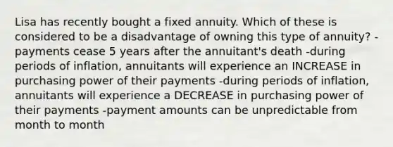 Lisa has recently bought a fixed annuity. Which of these is considered to be a disadvantage of owning this type of annuity? -payments cease 5 years after the annuitant's death -during periods of inflation, annuitants will experience an INCREASE in purchasing power of their payments -during periods of inflation, annuitants will experience a DECREASE in purchasing power of their payments -payment amounts can be unpredictable from month to month