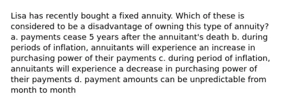 Lisa has recently bought a fixed annuity. Which of these is considered to be a disadvantage of owning this type of annuity? a. payments cease 5 years after the annuitant's death b. during periods of inflation, annuitants will experience an increase in purchasing power of their payments c. during period of inflation, annuitants will experience a decrease in purchasing power of their payments d. payment amounts can be unpredictable from month to month