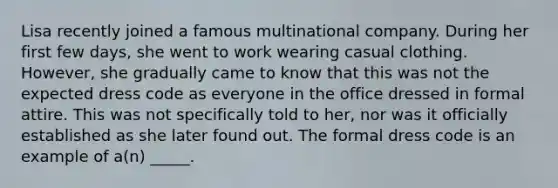 Lisa recently joined a famous multinational company. During her first few days, she went to work wearing casual clothing. However, she gradually came to know that this was not the expected dress code as everyone in the office dressed in formal attire. This was not specifically told to her, nor was it officially established as she later found out. The formal dress code is an example of a(n) _____.