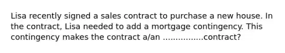 Lisa recently signed a sales contract to purchase a new house. In the contract, Lisa needed to add a mortgage contingency. This contingency makes the contract a/an ................contract?