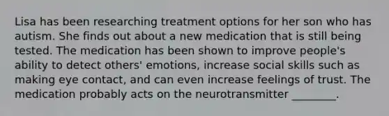 Lisa has been researching treatment options for her son who has autism. She finds out about a new medication that is still being tested. The medication has been shown to improve people's ability to detect others' emotions, increase social skills such as making eye contact, and can even increase feelings of trust. The medication probably acts on the neurotransmitter ________.