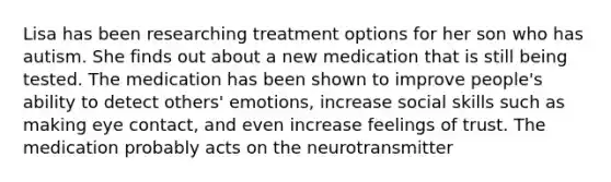 Lisa has been researching treatment options for her son who has autism. She finds out about a new medication that is still being tested. The medication has been shown to improve people's ability to detect others' emotions, increase social skills such as making eye contact, and even increase feelings of trust. The medication probably acts on the neurotransmitter