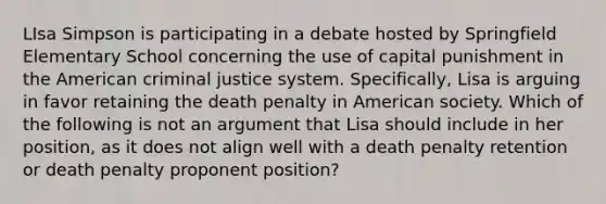 LIsa Simpson is participating in a debate hosted by Springfield Elementary School concerning the use of capital punishment in the American criminal justice system. Specifically, Lisa is arguing in favor retaining the death penalty in American society. Which of the following is not an argument that Lisa should include in her position, as it does not align well with a death penalty retention or death penalty proponent position?