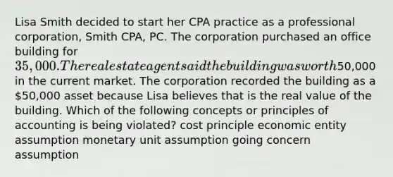 Lisa Smith decided to start her CPA practice as a professional corporation, Smith CPA, PC. The corporation purchased an office building for 35,000. The real estate agent said the building was worth50,000 in the current market. The corporation recorded the building as a 50,000 asset because Lisa believes that is the real value of the building. Which of the following concepts or principles of accounting is being violated? cost principle economic entity assumption monetary unit assumption going concern assumption