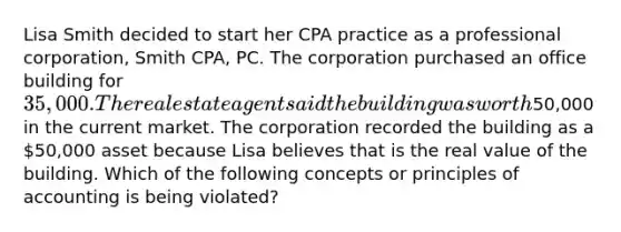 Lisa Smith decided to start her CPA practice as a professional corporation, Smith CPA, PC. The corporation purchased an office building for 35,000. The real estate agent said the building was worth50,000 in the current market. The corporation recorded the building as a 50,000 asset because Lisa believes that is the real value of the building. Which of the following concepts or principles of accounting is being violated?