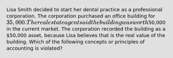 Lisa Smith decided to start her dental practice as a professional corporation. The corporation purchased an office building for 35,000. The real estate agent said the building was worth50,000 in the current market. The corporation recorded the building as a 50,000 asset, because Lisa believes that is the real value of the building. Which of the following concepts or principles of accounting is violated?