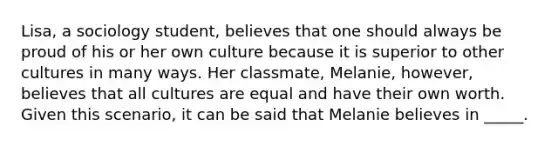 ​Lisa, a sociology student, believes that one should always be proud of his or her own culture because it is superior to other cultures in many ways. Her classmate, Melanie, however, believes that all cultures are equal and have their own worth. Given this scenario, it can be said that Melanie believes in _____.