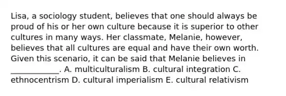 Lisa, a sociology student, believes that one should always be proud of his or her own culture because it is superior to other cultures in many ways. Her classmate, Melanie, however, believes that all cultures are equal and have their own worth. Given this scenario, it can be said that Melanie believes in ____________. A. multiculturalism B. cultural integration C. ethnocentrism D. cultural imperialism E. cultural relativism