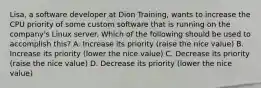 Lisa, a software developer at Dion Training, wants to increase the CPU priority of some custom software that is running on the company's Linux server. Which of the following should be used to accomplish this? A. Increase its priority (raise the nice value) B. Increase its priority (lower the nice value) C. Decrease its priority (raise the nice value) D. Decrease its priority (lower the nice value)