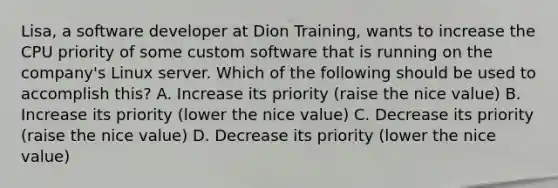 Lisa, a software developer at Dion Training, wants to increase the CPU priority of some custom software that is running on the company's Linux server. Which of the following should be used to accomplish this? A. Increase its priority (raise the nice value) B. Increase its priority (lower the nice value) C. Decrease its priority (raise the nice value) D. Decrease its priority (lower the nice value)