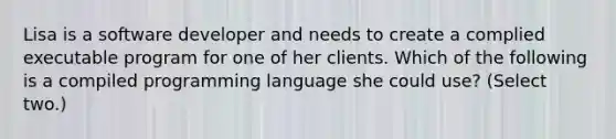 Lisa is a software developer and needs to create a complied executable program for one of her clients. Which of the following is a compiled programming language she could use? (Select two.)