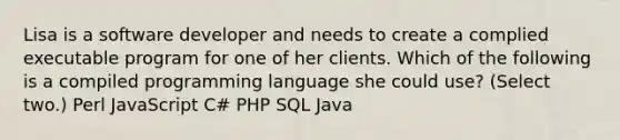 Lisa is a software developer and needs to create a complied executable program for one of her clients. Which of the following is a compiled programming language she could use? (Select two.) Perl JavaScript C# PHP SQL Java