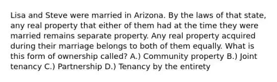 Lisa and Steve were married in Arizona. By the laws of that state, any real property that either of them had at the time they were married remains separate property. Any real property acquired during their marriage belongs to both of them equally. What is this form of ownership called? A.) Community property B.) Joint tenancy C.) Partnership D.) Tenancy by the entirety