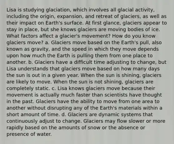 Lisa is studying glaciation, which involves all glacial activity, including the origin, expansion, and retreat of glaciers, as well as their impact on Earth's surface. At first glance, glaciers appear to stay in place, but she knows glaciers are moving bodies of ice. What factors affect a glacier's movement? How do you know glaciers move? a. Glaciers move based on the Earth's pull, also known as gravity, and the speed in which they move depends upon how much the Earth is pulling them from one place to another. b. Glaciers have a difficult time adjusting to change, but Lisa understands that glaciers move based on how many days the sun is out in a given year. When the sun is shining, glaciers are likely to move. When the sun is not shining, glaciers are completely static. c. Lisa knows glaciers move because their movement is actually much faster than scientists have thought in the past. Glaciers have the ability to move from one area to another without disrupting any of the Earth's materials within a short amount of time. d. Glaciers are dynamic systems that continuously adjust to change. Glaciers may flow slower or more rapidly based on the amounts of snow or the absence or presence of water.