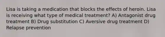 Lisa is taking a medication that blocks the effects of heroin. Lisa is receiving what type of medical treatment? A) Antagonist drug treatment B) Drug substitution C) Aversive drug treatment D) Relapse prevention