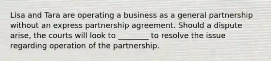 Lisa and Tara are operating a business as a general partnership without an express partnership agreement. Should a dispute arise, the courts will look to ________ to resolve the issue regarding operation of the partnership.