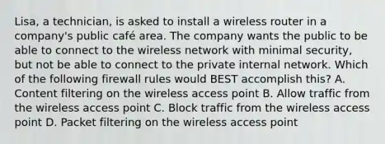 Lisa, a technician, is asked to install a wireless router in a company's public café area. The company wants the public to be able to connect to the wireless network with minimal security, but not be able to connect to the private internal network. Which of the following firewall rules would BEST accomplish this? A. Content filtering on the wireless access point B. Allow traffic from the wireless access point C. Block traffic from the wireless access point D. Packet filtering on the wireless access point