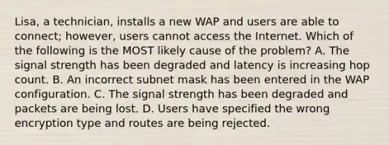 Lisa, a technician, installs a new WAP and users are able to connect; however, users cannot access the Internet. Which of the following is the MOST likely cause of the problem? A. The signal strength has been degraded and latency is increasing hop count. B. An incorrect subnet mask has been entered in the WAP configuration. C. The signal strength has been degraded and packets are being lost. D. Users have specified the wrong encryption type and routes are being rejected.