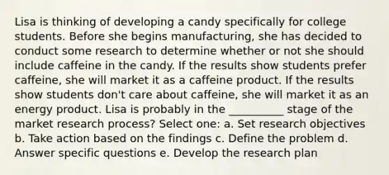 Lisa is thinking of developing a candy specifically for college students. Before she begins manufacturing, she has decided to conduct some research to determine whether or not she should include caffeine in the candy. If the results show students prefer caffeine, she will market it as a caffeine product. If the results show students don't care about caffeine, she will market it as an energy product. Lisa is probably in the __________ stage of the market research process? Select one: a. Set research objectives b. Take action based on the findings c. Define the problem d. Answer specific questions e. Develop the research plan