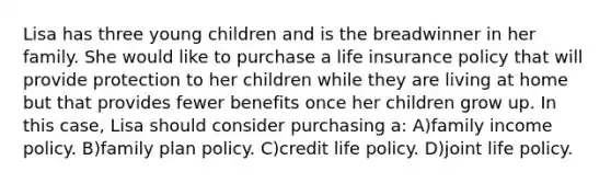 Lisa has three young children and is the breadwinner in her family. She would like to purchase a life insurance policy that will provide protection to her children while they are living at home but that provides fewer benefits once her children grow up. In this case, Lisa should consider purchasing a: A)family income policy. B)family plan policy. C)credit life policy. D)joint life policy.