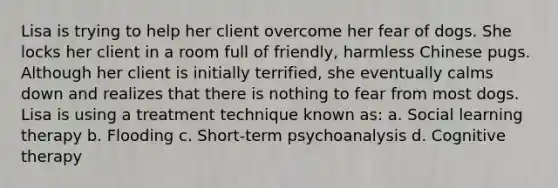 Lisa is trying to help her client overcome her fear of dogs. She locks her client in a room full of friendly, harmless Chinese pugs. Although her client is initially terrified, she eventually calms down and realizes that there is nothing to fear from most dogs. Lisa is using a treatment technique known as: a. Social learning therapy b. Flooding c. Short-term psychoanalysis d. Cognitive therapy