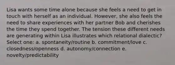 Lisa wants some time alone because she feels a need to get in touch with herself as an individual. However, she also feels the need to share experiences with her partner Bob and cherishes the time they spend together. The tension these different needs are generating within Lisa illustrates which relational dialectic? Select one: a. spontaneity/routine b. commitment/love c. closedness/openness d. autonomy/connection e. novelty/predictability