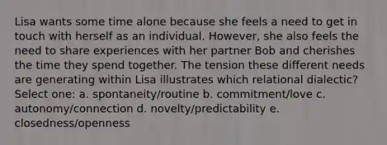 Lisa wants some time alone because she feels a need to get in touch with herself as an individual. However, she also feels the need to share experiences with her partner Bob and cherishes the time they spend together. The tension these different needs are generating within Lisa illustrates which relational dialectic? Select one: a. spontaneity/routine b. commitment/love c. autonomy/connection d. novelty/predictability e. closedness/openness