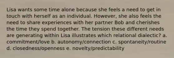 Lisa wants some time alone because she feels a need to get in touch with herself as an individual. However, she also feels the need to share experiences with her partner Bob and cherishes the time they spend together. The tension these different needs are generating within Lisa illustrates which relational dialectic? a. commitment/love b. autonomy/connection c. spontaneity/routine d. closedness/openness e. novelty/predictability