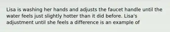 Lisa is washing her hands and adjusts the faucet handle until the water feels just slightly hotter than it did before. Lisa's adjustment until she feels a difference is an example of