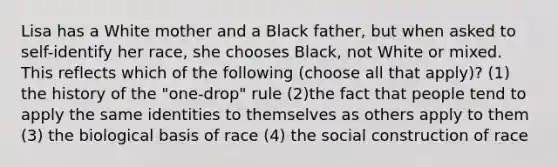 Lisa has a White mother and a Black father, but when asked to self-identify her race, she chooses Black, not White or mixed. This reflects which of the following (choose all that apply)? (1) the history of the "one-drop" rule (2)the fact that people tend to apply the same identities to themselves as others apply to them (3) the biological basis of race (4) the social construction of race