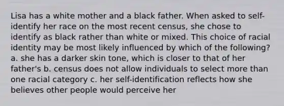 Lisa has a white mother and a black father. When asked to self-identify her race on the most recent census, she chose to identify as black rather than white or mixed. This choice of racial identity may be most likely influenced by which of the following? a. she has a darker skin tone, which is closer to that of her father's b. census does not allow individuals to select more than one racial category c. her self-identification reflects how she believes other people would perceive her