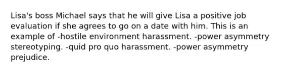 Lisa's boss Michael says that he will give Lisa a positive job evaluation if she agrees to go on a date with him. This is an example of -hostile environment harassment. -power asymmetry stereotyping. -quid pro quo harassment. -power asymmetry prejudice.