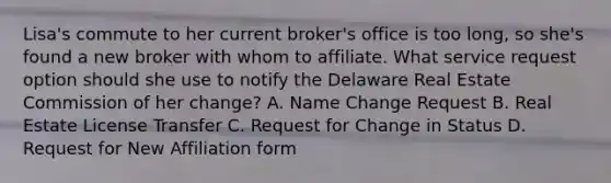 Lisa's commute to her current broker's office is too long, so she's found a new broker with whom to affiliate. What service request option should she use to notify the Delaware Real Estate Commission of her change? A. Name Change Request B. Real Estate License Transfer C. Request for Change in Status D. Request for New Affiliation form