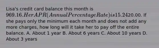 Lisa's credit card balance this month is 969.16. Her APR ( Annual Percentage Rate ) is 15.24%. The minimum payment due is20.00. If she pays only the minimum each month and does not add any more charges, how long will it take her to pay off the entire balance. A. About 1 year B. About 6 years C. About 10 years D. About 3 years