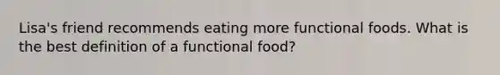 Lisa's friend recommends eating more functional foods. What is the best definition of a functional food?