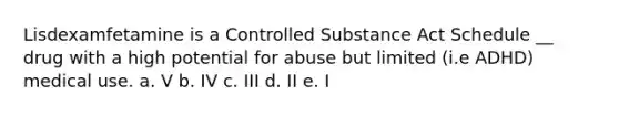 Lisdexamfetamine is a Controlled Substance Act Schedule __ drug with a high potential for abuse but limited (i.e ADHD) medical use. a. V b. IV c. III d. II e. I