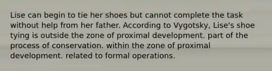 Lise can begin to tie her shoes but cannot complete the task without help from her father. According to Vygotsky, Lise's shoe tying is outside the zone of proximal development. part of the process of conservation. within the zone of proximal development. related to formal operations.