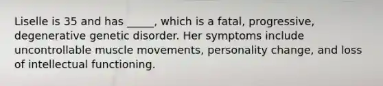 Liselle is 35 and has _____, which is a fatal, progressive, degenerative genetic disorder. Her symptoms include uncontrollable muscle movements, personality change, and loss of intellectual functioning.