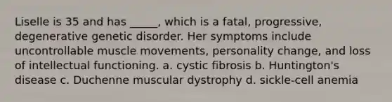 Liselle is 35 and has _____, which is a fatal, progressive, degenerative genetic disorder. Her symptoms include uncontrollable muscle movements, personality change, and loss of intellectual functioning. a. cystic fibrosis b. Huntington's disease c. Duchenne muscular dystrophy d. sickle-cell anemia