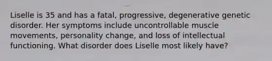 Liselle is 35 and has a fatal, progressive, degenerative genetic disorder. Her symptoms include uncontrollable muscle movements, personality change, and loss of intellectual functioning. What disorder does Liselle most likely have?