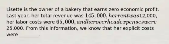 Lisette is the owner of a bakery that earns zero economic profit. Last year, her total revenue was 145,000, her rent was12,000, her labor costs were 65,000, and her overhead expenses were25,000. From this information, we know that her explicit costs were ________.