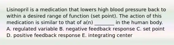 Lisinopril is a medication that lowers high <a href='https://www.questionai.com/knowledge/kD0HacyPBr-blood-pressure' class='anchor-knowledge'>blood pressure</a> back to within a desired range of function (set point). The action of this medication is similar to that of a(n) ________ in the human body. A. regulated variable B. negative feedback response C. set point D. positive feedback response E. integrating center