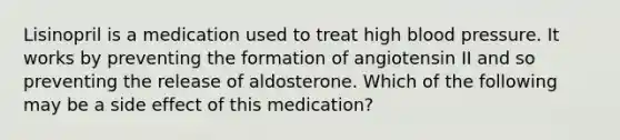 Lisinopril is a medication used to treat high blood pressure. It works by preventing the formation of angiotensin II and so preventing the release of aldosterone. Which of the following may be a side effect of this medication?