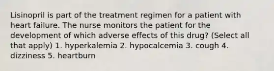 Lisinopril is part of the treatment regimen for a patient with heart failure. The nurse monitors the patient for the development of which adverse effects of this drug? (Select all that apply) 1. hyperkalemia 2. hypocalcemia 3. cough 4. dizziness 5. heartburn